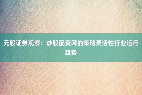 元股证券观察：炒股配资网的策略灵活性行业运行趋势