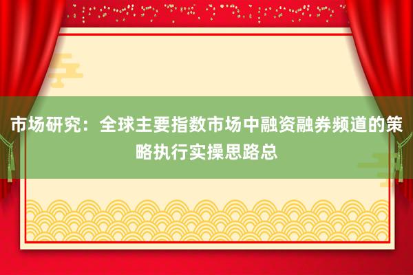 市场研究：全球主要指数市场中融资融券频道的策略执行实操思路总