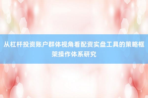 从杠杆投资账户群体视角看配资实盘工具的策略框架操作体系研究