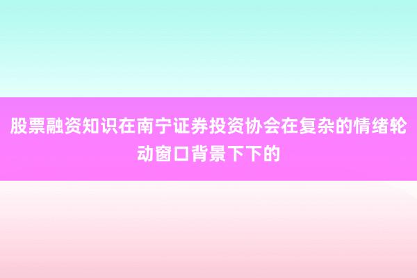 股票融资知识在南宁证券投资协会在复杂的情绪轮动窗口背景下下的