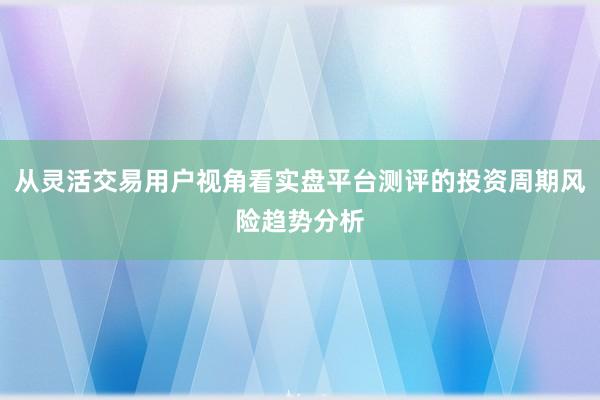 从灵活交易用户视角看实盘平台测评的投资周期风险趋势分析