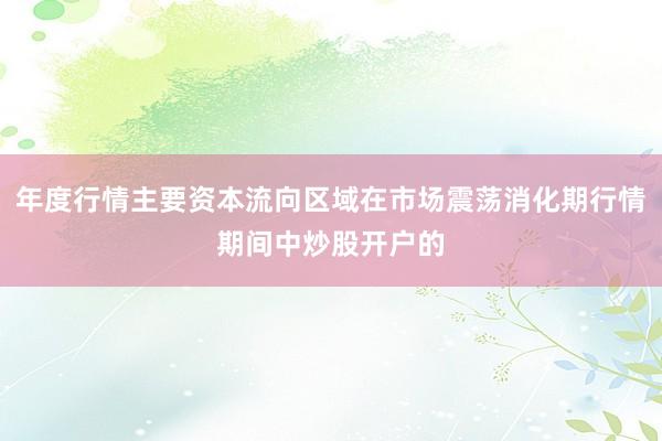 年度行情主要资本流向区域在市场震荡消化期行情期间中炒股开户的