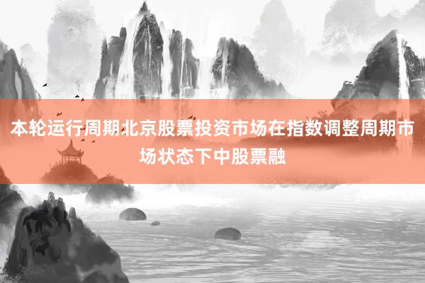 本轮运行周期北京股票投资市场在指数调整周期市场状态下中股票融
