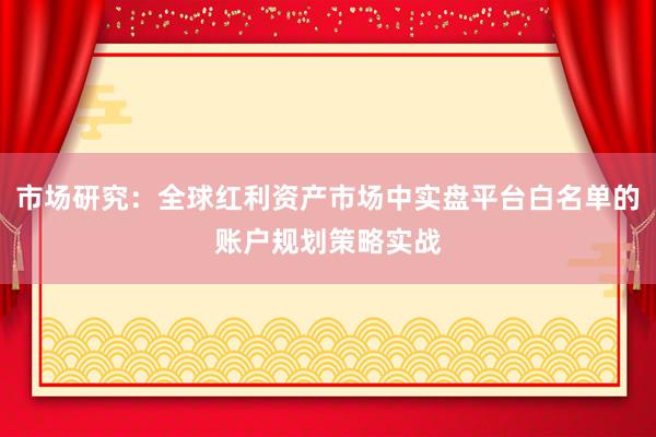 市场研究：全球红利资产市场中实盘平台白名单的账户规划策略实战