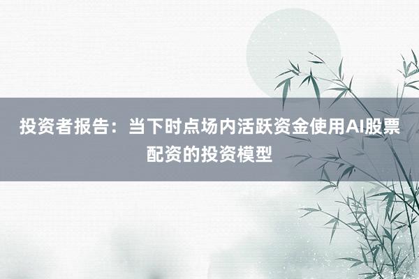 投资者报告：当下时点场内活跃资金使用AI股票配资的投资模型