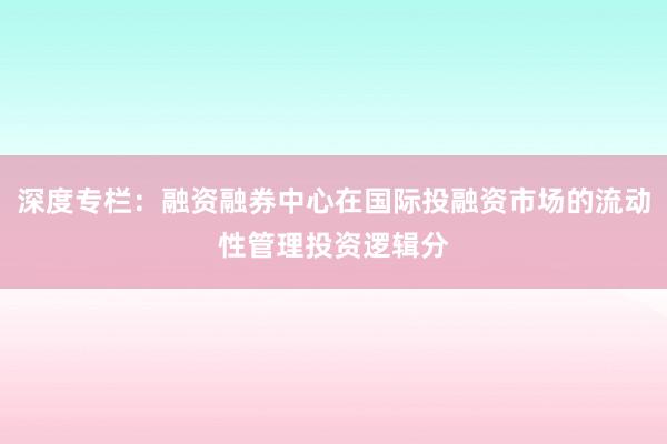 深度专栏：融资融券中心在国际投融资市场的流动性管理投资逻辑分