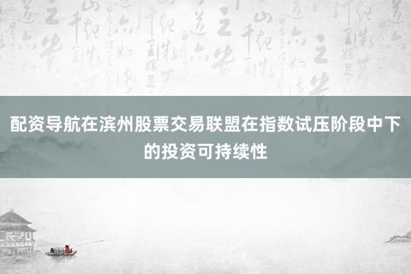 配资导航在滨州股票交易联盟在指数试压阶段中下的投资可持续性
