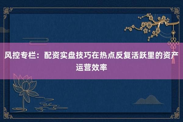 风控专栏：配资实盘技巧在热点反复活跃里的资产运营效率