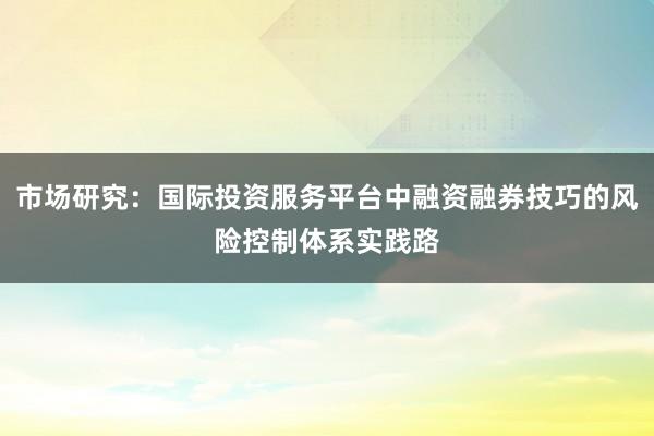 市场研究：国际投资服务平台中融资融券技巧的风险控制体系实践路