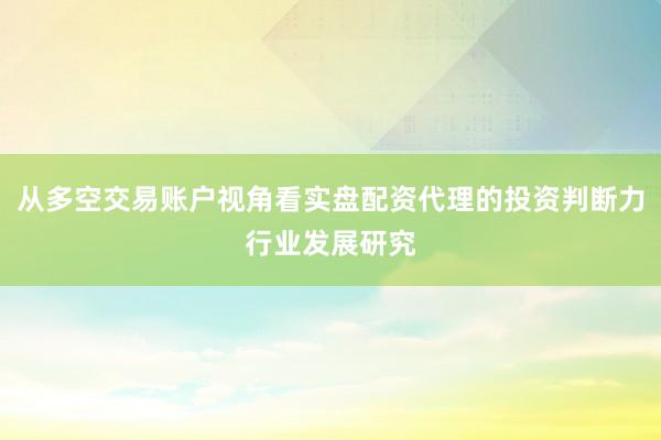 从多空交易账户视角看实盘配资代理的投资判断力行业发展研究