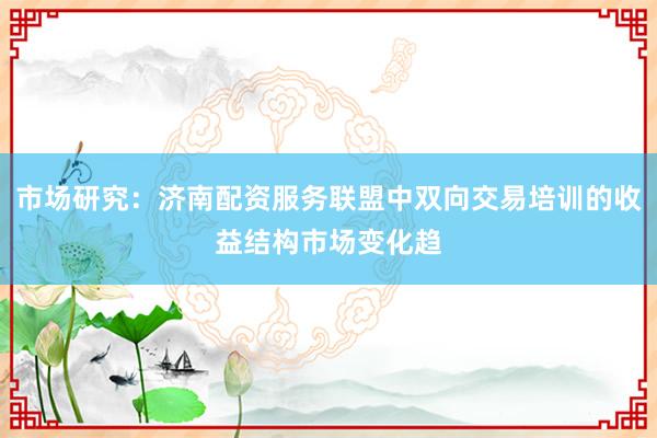 市场研究：济南配资服务联盟中双向交易培训的收益结构市场变化趋
