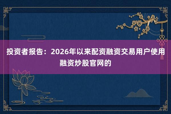 投资者报告：2026年以来配资融资交易用户使用融资炒股官网的