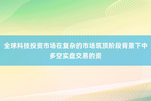 全球科技投资市场在复杂的市场筑顶阶段背景下中多空实盘交易的资
