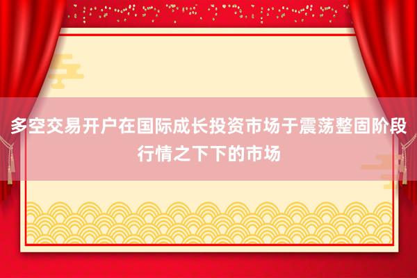 多空交易开户在国际成长投资市场于震荡整固阶段行情之下下的市场