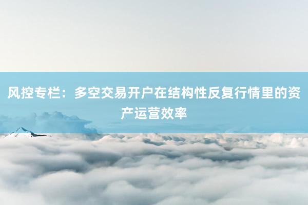 风控专栏：多空交易开户在结构性反复行情里的资产运营效率