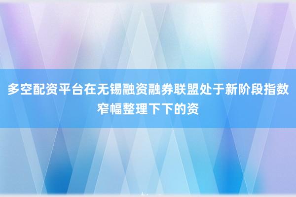 多空配资平台在无锡融资融券联盟处于新阶段指数窄幅整理下下的资