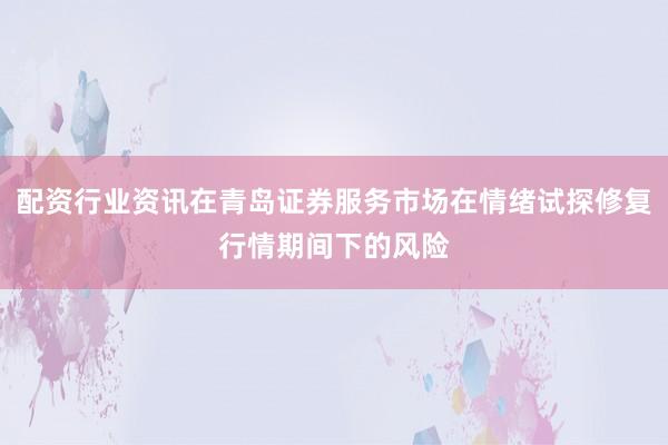 配资行业资讯在青岛证券服务市场在情绪试探修复行情期间下的风险