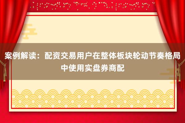 案例解读：配资交易用户在整体板块轮动节奏格局中使用实盘券商配