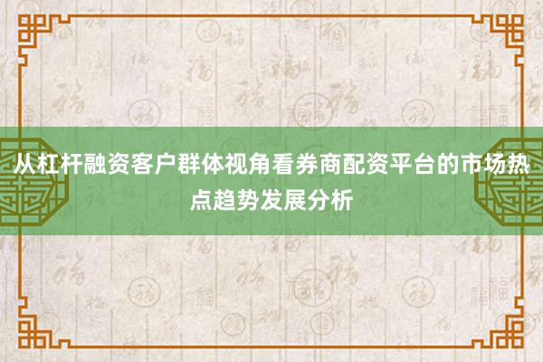 从杠杆融资客户群体视角看券商配资平台的市场热点趋势发展分析