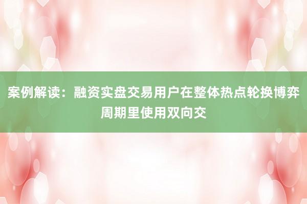 案例解读：融资实盘交易用户在整体热点轮换博弈周期里使用双向交