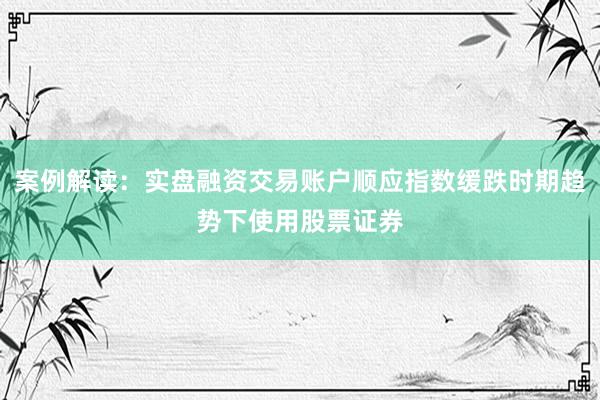 案例解读:实盘融资交易账户顺应指数缓跌时期趋势下使用股票证券