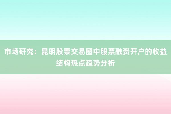 市场研究：昆明股票交易圈中股票融资开户的收益结构热点趋势分析