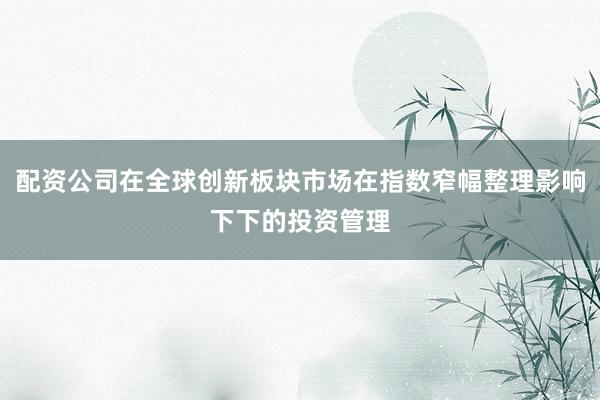 配资公司在全球创新板块市场在指数窄幅整理影响下下的投资管理