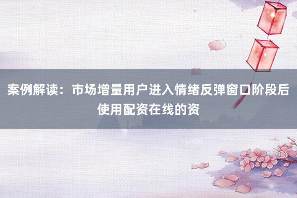 案例解读:市场增量用户进入情绪反弹窗口阶段后使用配资在线的资
