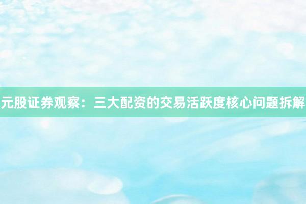 元股证券观察：三大配资的交易活跃度核心问题拆解