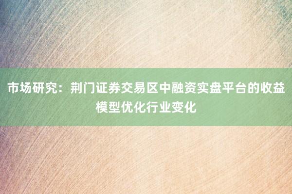 市场研究：荆门证券交易区中融资实盘平台的收益模型优化行业变化