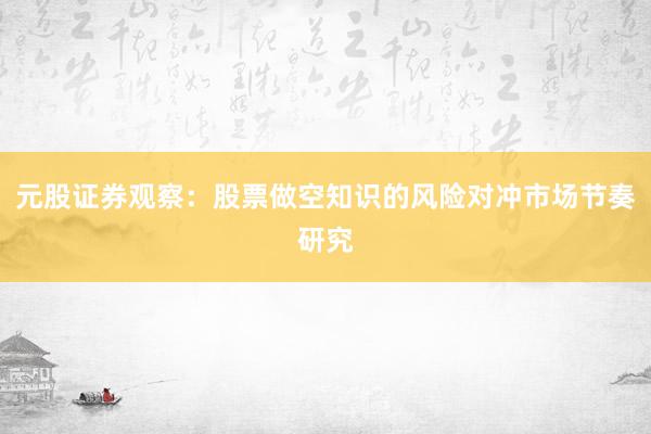 元股证券观察：股票做空知识的风险对冲市场节奏研究