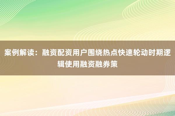 案例解读：融资配资用户围绕热点快速轮动时期逻辑使用融资融券策