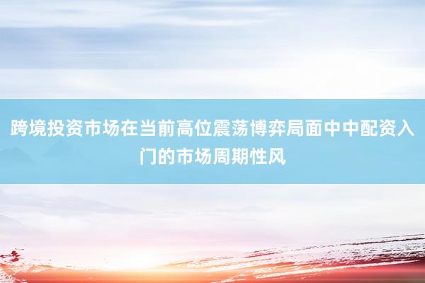 跨境投资市场在当前高位震荡博弈局面中中配资入门的市场周期性风