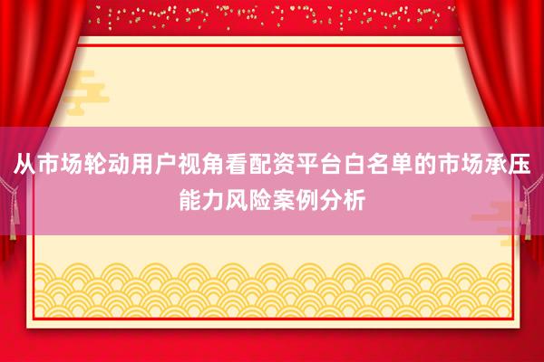 从市场轮动用户视角看配资平台白名单的市场承压能力风险案例分析