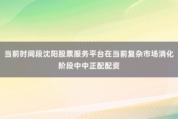 当前时间段沈阳股票服务平台在当前复杂市场消化阶段中中正配配资