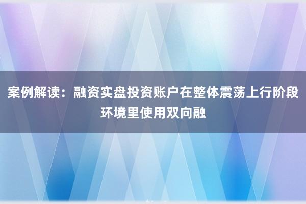 案例解读：融资实盘投资账户在整体震荡上行阶段环境里使用双向融