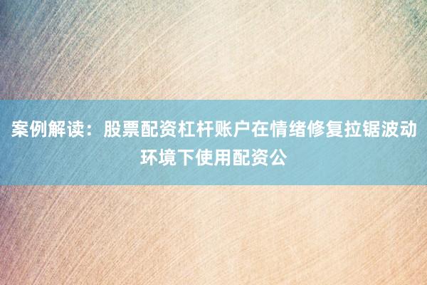 案例解读：股票配资杠杆账户在情绪修复拉锯波动环境下使用配资公