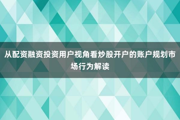 从配资融资投资用户视角看炒股开户的账户规划市场行为解读
