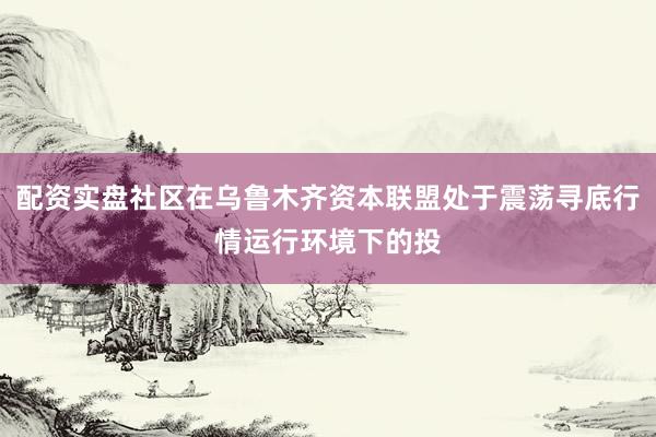配资实盘社区在乌鲁木齐资本联盟处于震荡寻底行情运行环境下的投