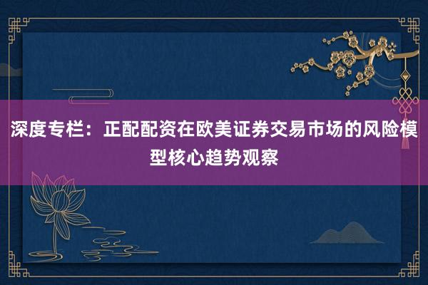 深度专栏：正配配资在欧美证券交易市场的风险模型核心趋势观察