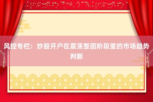 风控专栏：炒股开户在震荡整固阶段里的市场趋势判断