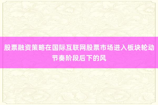 股票融资策略在国际互联网股票市场进入板块轮动节奏阶段后下的风