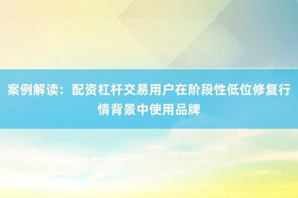 案例解读：配资杠杆交易用户在阶段性低位修复行情背景中使用品牌