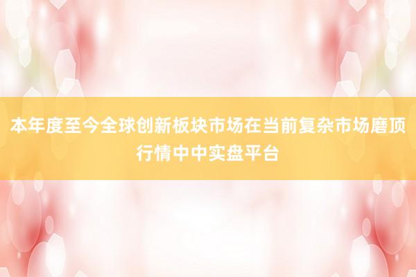 本年度至今全球创新板块市场在当前复杂市场磨顶行情中中实盘平台