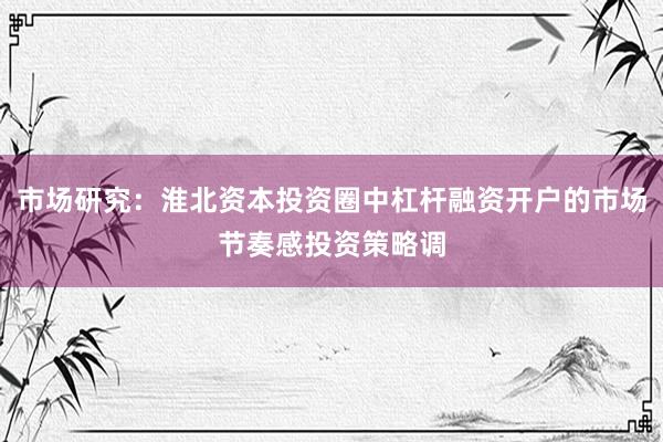 市场研究：淮北资本投资圈中杠杆融资开户的市场节奏感投资策略调