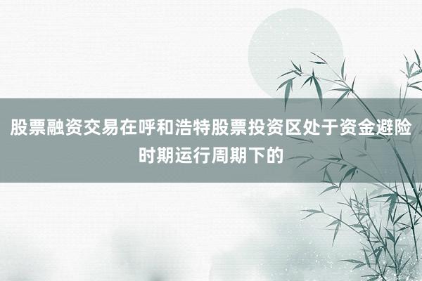 股票融资交易在呼和浩特股票投资区处于资金避险时期运行周期下的