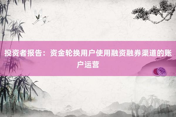 投资者报告：资金轮换用户使用融资融券渠道的账户运营