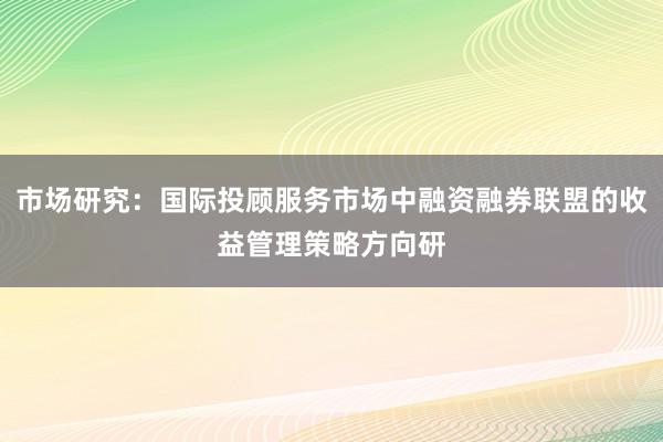 市场研究：国际投顾服务市场中融资融券联盟的收益管理策略方向研