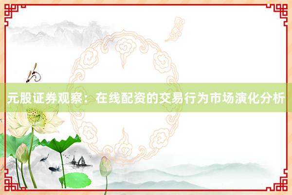 元股证券观察:在线配资的交易行为市场演化分析
