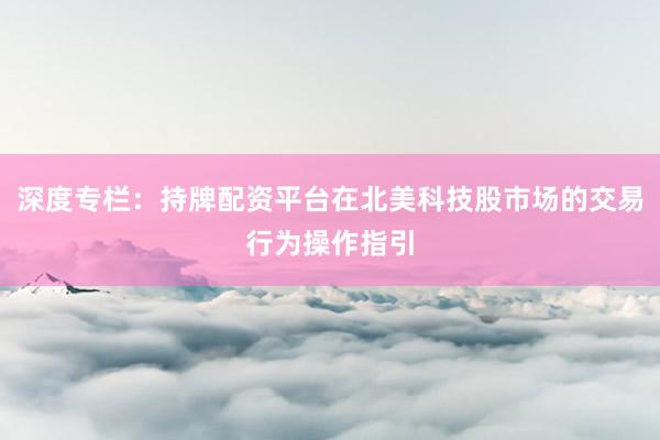 深度专栏：持牌配资平台在北美科技股市场的交易行为操作指引